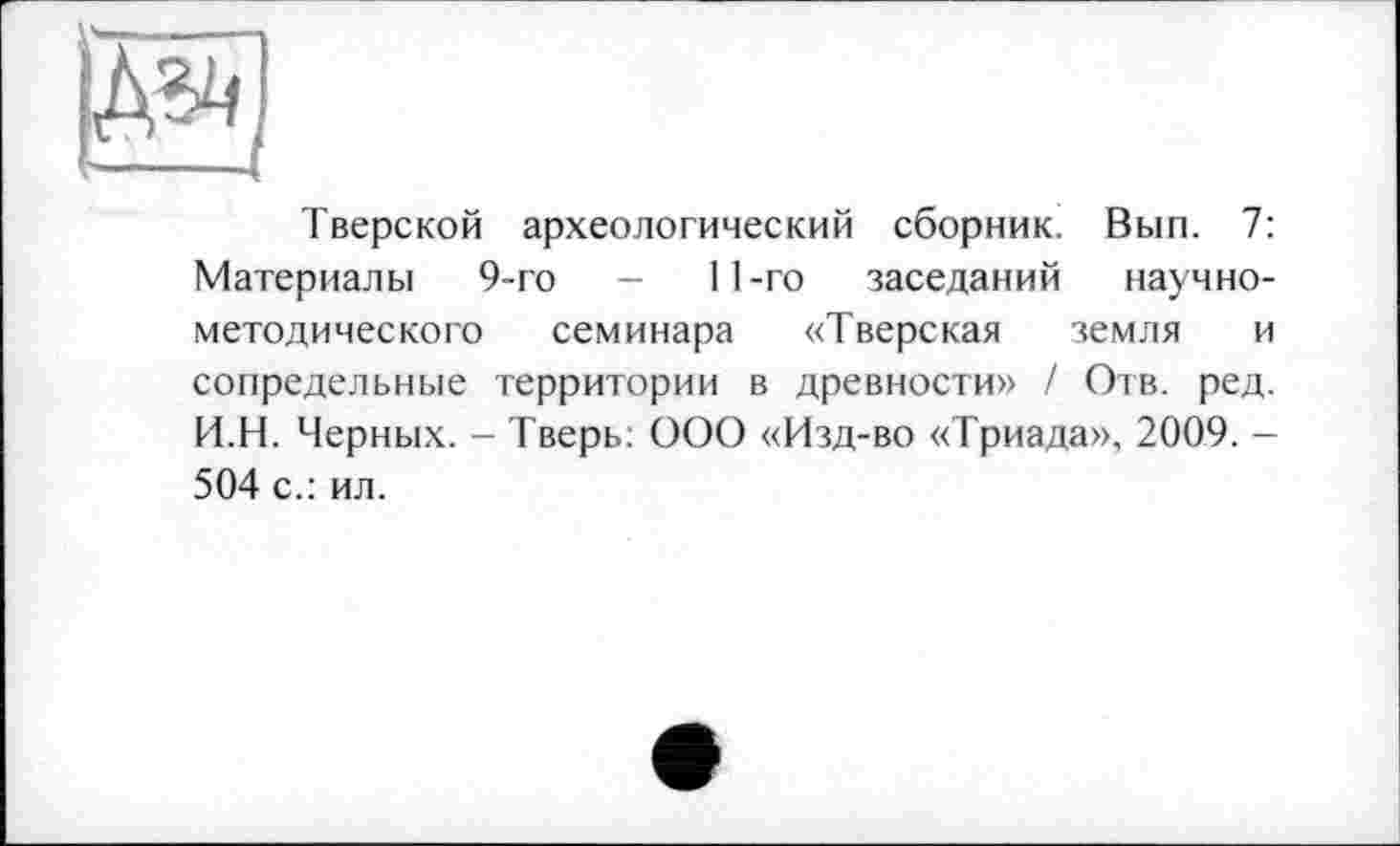 ﻿Тверской археологический сборник. Вып. 7: Материалы 9-го -	11-го заседаний научно-
методического семинара «Тверская земля и сопредельные территории в древности» / Отв. ред. И.Н. Черных. - Тверь: ООО «Изд-во «Триада», 2009. -504 с.: ил.